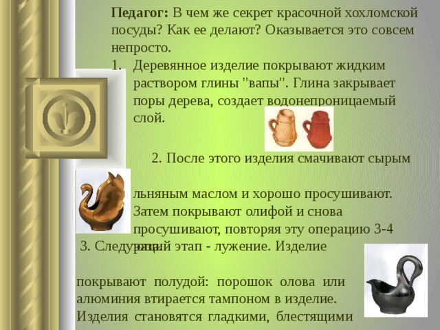 Педагог: В чем же секрет красочной хохломской посуды? Как ее делают? Оказывается это совсем непросто. Деревянное изделие покрывают жидким раствором глины 