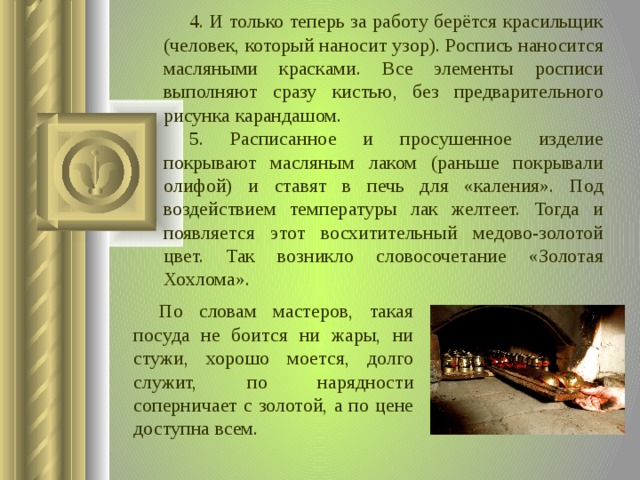 4. И только теперь за работу берётся красильщик (человек, который наносит узор). Роспись наносится масляными красками. Все элементы росписи выполняют сразу кистью, без предварительного рисунка карандашом. 5. Расписанное и просушенное изделие покрывают масляным лаком (раньше покрывали олифой) и ставят в печь для «каления». Под воздействием температуры лак желтеет. Тогда и появляется этот восхитительный медово-золотой цвет. Так возникло словосочетание «Золотая Хохлома». По словам мастеров, такая посуда не боится ни жары, ни стужи, хорошо моется, долго служит, по нарядности соперничает с золотой, а по цене доступна всем.  