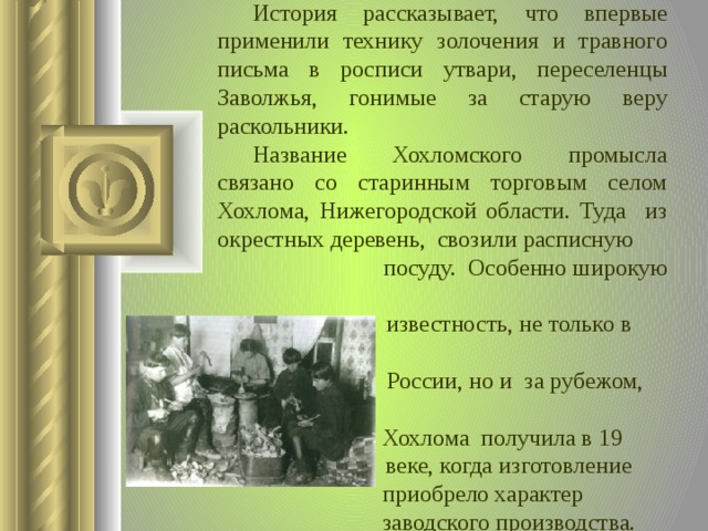  История рассказывает, что впервые применили технику золочения и травного письма в росписи утвари, переселенцы Заволжья, гонимые за старую веру раскольники.  Название Хохломского промысла связано со старинным торговым селом Хохлома, Нижегородской области. Туда из окрестных деревень, свозили расписную  посуду. Особенно широкую  известность, не только в  России, но и за рубежом,  Хохлома получила в 19  веке, когда изготовление  приобрело характер  заводского производства.  