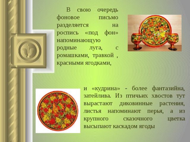  В свою очередь фоновое письмо разделяется на роспись «под фон» напоминающую родные луга, с ромашками, травкой , красными ягодками, и «кудрина» - более фантазийна, затейлива. Из птичьих хвостов тут вырастают диковинные растения, листья напоминают перья, а из крупного сказочного цветка высыпают каскадом ягоды  