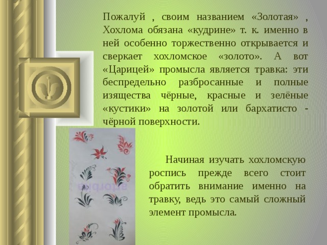Пожалуй , своим названием «Золотая» , Хохлома обязана «кудрине» т. к. именно в ней особенно торжественно открывается и сверкает хохломское «золото». А вот «Царицей» промысла является травка: эти беспредельно разбросанные и полные изящества чёрные, красные и зелёные «кустики» на золотой или бархатисто - чёрной поверхности.  Начиная изучать хохломскую роспись прежде всего стоит обратить внимание именно на травку, ведь это самый сложный элемент промысла.  
