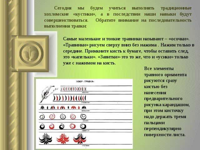  Сегодня мы будем учиться выполнять традиционные хохломские «кустики», а в последствии наши навыки будут совершенствоваться.  Обратите внимание на последовательность выполнения травки: Самые маленькие и тонкие травинки называют – «осочки». «Травинки» рисуем сверху вниз без нажима . Нажим только в середине. Примкните кисть к бумаге, чтобы оставить след, это «капельки». «Завитки»-это то же, что и «усики» только уже с нажимом на кисть. Все элементы травного орнамента рисуются сразу кистью без нанесения предварительного рисунка карандашом, при этом кисточку надо держать тремя пальцами перпендикулярно поверхности листа.  