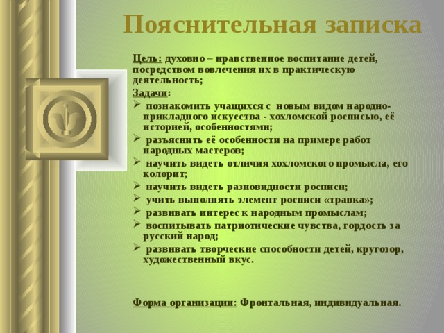 Пояснительная записка Цель: духовно – нравственное воспитание детей, посредством вовлечения их в практическую деятельность; Задачи :  познакомить учащихся с новым видом народно-прикладного искусства - хохломской росписью, её историей, особенностями;  разъяснить её особенности на примере работ народных мастеров;  научить видеть отличия хохломского промысла, его колорит;  научить видеть разновидности росписи;  учить выполнять элемент росписи «травка»;  развивать интерес к народным промыслам;  воспитывать патриотические чувства, гордость за русский народ;  развивать творческие способности детей, кругозор, художественный вкус.   Форма организации: Фронтальная, индивидуальная.  