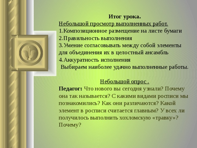 Итог урока. Небольшой просмотр выполненных работ. Композиционное размещение на листе бумаги Правильность выполнения Умение согласовывать между собой элементы для объединения их в целостный ансамбль Аккуратность исполнения Выбираем наиболее удачно выполненные работы.   Небольшой опрос . Педагог: Что нового вы сегодня узнали? Почему она так называется? С какими видами росписи мы познакомились? Как они различаются? Какой элемент в росписи считается главным? У всех ли получилось выполнить хохломскую «травку»? Почему?  