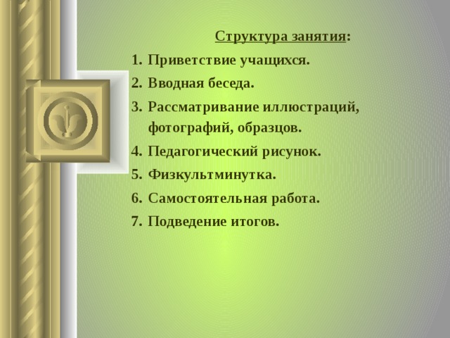 Структура занятия : Приветствие учащихся. Вводная беседа. Рассматривание иллюстраций, фотографий, образцов. Педагогический рисунок. Физкультминутка. Самостоятельная работа. Подведение итогов.    