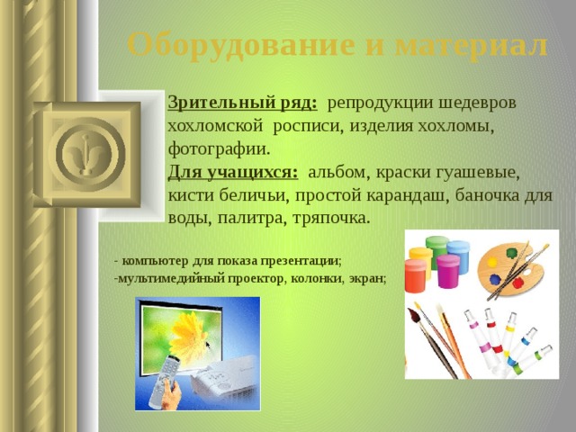 Оборудование и материал Зрительный ряд:  репродукции шедевров хохломской росписи, изделия хохломы, фотографии. Для учащихся:  альбом, краски гуашевые, кисти беличьи, простой карандаш, баночка для воды, палитра, тряпочка. - компьютер для показа презентации; -мультимедийный проектор, колонки, экран;  