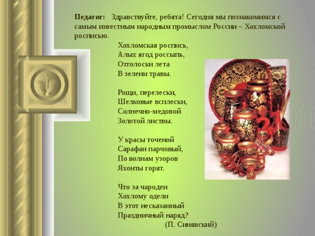 Педагог: Здравствуйте, ребята! Сегодня мы познакомимся с самым известным народным промыслом России – Хохломской росписью. Хохломская роспись,   Алых ягод россыпь,   Отголоски лета   В зелени травы.    Рощи, перелески,   Шелковые всплески,   Солнечно-медовой   Золотой листвы.    У красы точеной   Сарафан парчовый,   По волнам узоров   Яхонты горят.    Что за чародеи   Хохлому одели   В этот несказанный   Праздничный наряд?      (П. Синявский)  