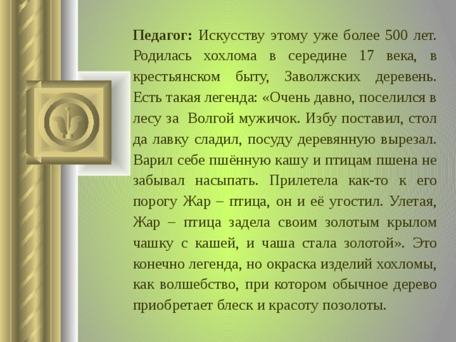 Педагог:  Искусству этому уже более 500 лет. Родилась хохлома в середине 17 века, в крестьянском быту, Заволжских деревень. Есть такая легенда: «Очень давно, поселился в лесу за Волгой мужичок. Избу поставил, стол да лавку сладил, посуду деревянную вырезал. Варил себе пшённую кашу и птицам пшена не забывал насыпать. Прилетела как-то к его порогу Жар – птица, он и её угостил. Улетая, Жар – птица задела своим золотым крылом чашку с кашей, и чаша стала золотой». Это конечно легенда, но окраска изделий хохломы, как волшебство, при котором обычное дерево приобретает блеск и красоту позолоты.  