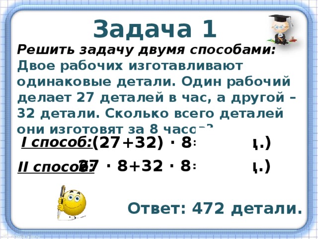 Задача 1 Решить задачу двумя способами: Двое рабочих изготавливают одинаковые детали. Один рабочий делает 27 деталей в час, а другой – 32 детали. Сколько всего деталей они изготовят за 8 часов? (27+32) ∙ 8=472(д.) I способ: 27 ∙ 8+32 ∙ 8=472(д.) II способ: Ответ: 472 детали. 