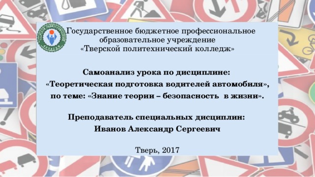    Государственное бюджетное профессиональное образовательное учреждение  «Тверской политехнический колледж» Самоанализ урока по дисциплине: «Теоретическая подготовка водителей автомобиля», по теме: «Знание теории – безопасность в жизни». Преподаватель специальных дисциплин: Иванов Александр Сергеевич Тверь, 2017 