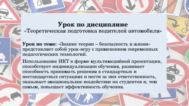Урок по дисциплине  «Теоретическая  подготовка водителей автомобиля» Урок по теме : «Знание теории – безопасность в жизни» представляет собой урок-игру с применением современных педагогических технологий. Использование ИКТ в форме мультимедийной презентации, способствует индивидуализации обучения, развивает способность принимать решения в стандартных и нестандартных ситуациях и нести за них ответственность, оказывает эмоциональное воздействие на студентов и, тем самым, повышает эффективность обучения. 