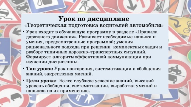 Урок по дисциплине  «Теоретическая  подготовка водителей автомобиля» Урок входит в обучающую программу в разделе «Правила дорожного движения». Развивает необходимые навыки и умения, предусмотренные программой; умения рационального подхода при решении комплексных задач и разборе типичных дорожно–транспортных ситуаций. Формирует алгоритм эффективной коммуникации при изучении дисциплины. Тип урока: Урок повторения,   систематизации и обобщения знаний, закрепления умений. Цели урока:  Более глубокое усвоение знаний, высокий уровень обобщения, систематизации, выработка умений и навыков по их применению. 