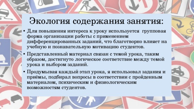 Экология содержания занятия: Для повышения интереса к уроку используется групповая форма организации работы с применением дифференцированных заданий, что благотворно влияет на учебную и познавательную мотивацию студентов. Представленный материал связан с темой урока, таким образом, достигнуто логическое соответствие между темой урока и выбором заданий. Продумывая каждый этап урока, я использовал задания и приёмы, подбирал вопросы в соответствии с пройденным материалом, психическим и физиологическим возможностям студентов.  