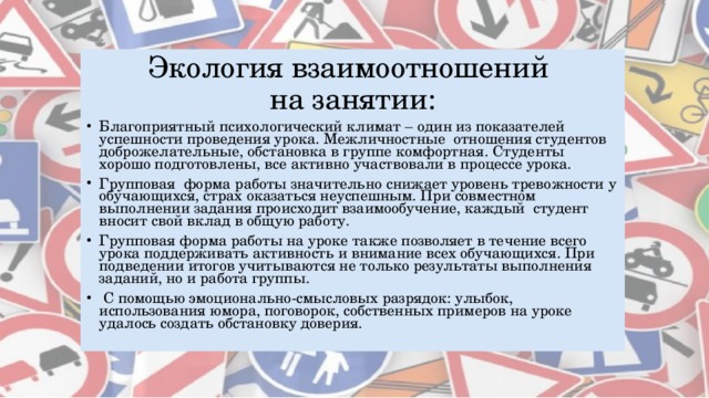 Экология взаимоотношений  на занятии: Благоприятный психологический климат – один из показателей успешности проведения урока. Межличностные отношения студентов доброжелательные, обстановка в группе комфортная. Студенты хорошо подготовлены, все активно участвовали в процессе урока. Групповая форма работы значительно снижает уровень тревожности у обучающихся, страх оказаться неуспешным. При совместном выполнении задания происходит взаимообучение, каждый студент вносит свой вклад в общую работу. Групповая форма работы на уроке также позволяет в течение всего урока поддерживать активность и внимание всех обучающихся. При подведении итогов учитываются не только результаты выполнения заданий, но и работа группы.  С помощью эмоционально-смысловых разрядок: улыбок, использования юмора, поговорок, собственных примеров на уроке удалось создать обстановку доверия. 