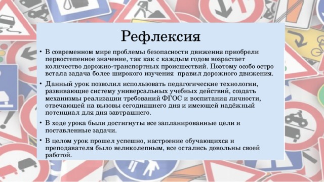 Рефлексия В современном мире проблемы безопасности движения приобрели первостепенное значение, так как с каждым годом возрастает количество дорожно-транспортных происшествий. Поэтому особо остро встала задача более широкого изучения правил дорожного движения. Данный урок позволил использовать педагогические технологии, развивающие систему универсальных учебных действий, создать механизмы реализации требований ФГОС и воспитания личности, отвечающей на вызовы сегодняшнего дня и имеющей надёжный потенциал для дня завтрашнего. В ходе урока были достигнуты все запланированные цели и поставленные задачи. В целом урок прошел успешно, настроение обучающихся и преподавателя было великолепным, все остались довольны своей работой. 