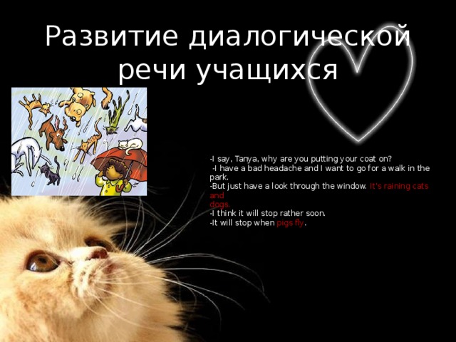 Развитие диалогической речи учащихся -I say, Tanya, why are you putting your coat on?  -I have a bad headache and I want to go for a walk in the park. -But just have a look through the window. It's raining cats and dogs. -I think it will stop rather soon. -It will stop when pigs fly . 