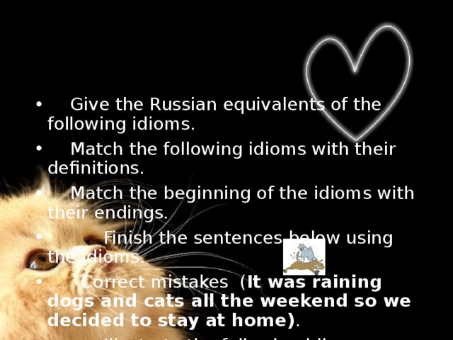  Give the Russian equivalents of the following idioms.  Match the following idioms with their definitions.  Match the beginning of the idioms with their endings.  Finish the sentences below using the idioms.  Correct mistakes ( It was raining dogs and cats all the weekend so we decided to stay at home) .  Illustrate the following idioms. 