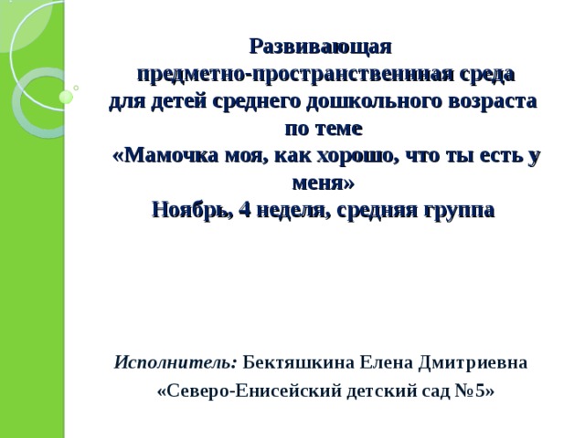     Развивающая  предметно-пространственнная среда  для детей среднего дошкольного возраста  по теме   «Мамочка моя, как хорошо, что ты есть у меня»  Ноябрь, 4 неделя, средняя группа           Исполнитель: Бектяшкина Елена Дмитриевна  «Северо-Енисейский детский сад №5» 