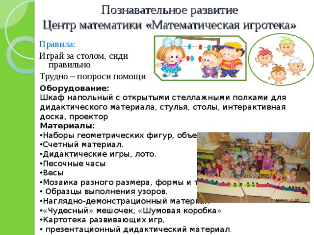 Познавательное развитие  Центр математики «Математическая игротека» Правила: Играй за столом, сиди правильно Трудно – попроси помощи Оборудование: Шкаф напольный с открытыми стеллажными полками для дидактического материала, стулья, столы, интерактивная доска, проектор Материалы: Наборы геометрических фигур, объемных тел Счетный материал. Дидактические игры, лото. Песочные часы Весы Мозаика разного размера, формы и типа.  Образцы выполнения узоров. Наглядно-демонстрационный материал «Чудесный» мешочек, «Шумовая коробка» Картотека развивающих игр,  презентационный дидактический материал . 