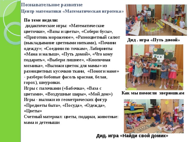 Познавательное развитие  Центр математики «Математическая игротека »   По теме недели:  дидактические игры: «Математические цветочки», «Вазы и цветы», «Собери бусы», «Приготовь мороженое», «Разноцветный салют (выкладывание цветными нитками), «Почини одежду»; «Соедини по точкам», Лабиринты «Мама и малыш», «Путь домой», «Что кому подарить», «Выбери лишнее», «Кнопочная мозаика», «Выложи цветок для мамы» из разноцветных кусочков ткани, «Помоги маме» - разбери бобовые фасоль красная, белая, горох), шнуровки. Игры с палочками («Бабочка», «Ваза с цветами», «Воздушные шары», «Мой дом») Игры - выложи из геометрических фигур «Предметы быта», «Посуда», «Одежда», «Цветы» Счетный материал: цветы, подарки, животные: мама и детеныши Дид . игра «Путь домой» Как мы помогли зверюшкам Дид. игра «Найди свой домик» 
