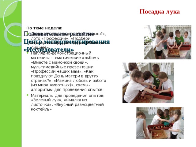    Познавательное развитие  Центр экспериментирования  «Исследователи»   Посадка лука По теме недели: Дидактические игры: «Чей малыш?», лото «Профессии», «Подбери атрибуты и орудия труда», «Выбери лишнее». Наглядно-демонстрационный материал: тематические альбомы «Вместе с мамочкой своей», мультимедийные презентации «Профессии наших мам», «Как празднуют День матери в других странах?», «Мамина любовь и забота (из мира животных)», схемы-алгоритмы для проведения опытов; Материалы для проведения опытов: «Зеленый лук», «Фиалка из листочка», «Вкусный разноцветный коктейль»     