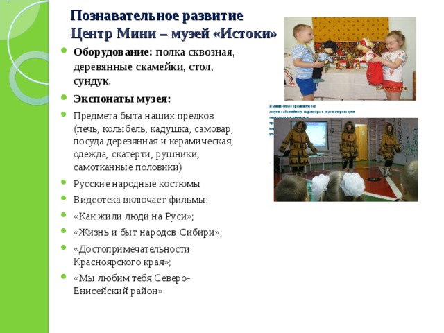 Познавательное развитие  Центр Мини – музей «Истоки» Оборудование: полка сквозная, деревянные скамейки, стол, сундук. Экспонаты музея: Предмета быта наших предков (печь, колыбель, кадушка, самовар, посуда деревянная и керамическая, одежда, скатерти, рушники, самотканные половики) Русские народные костюмы Видеотека включает фильмы: «Как жили люди на Руси»; «Жизнь и быт народов Сибири»; «Достопримечательности Красноярского края»; «Мы любим тебя Северо-Енисейский район»   В мини-музее организуются досуги событийного характера в ходе которых дети знакомятся с жизнью и традициями русского народа и народов Севера участвуют в обрядах. . 