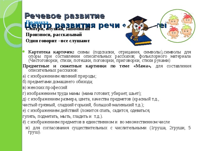 Речевое развитие  Центр развития речи  «Грамотейка»    Правила Смотри, слушай, запоминай Произноси, рассказывай Один говорит –все слушают  Картотека карточек: схемы (подсказки, отрицания, символы),символы для опоры при составлении описательных рассказов; фольклорного материала (Чистоговорки, стихи, потешки, поговорки, приговорки, стихи руками) Предметные и сюжетные картинки по теме «Мама», для составления описательных рассказов: а) с изображением явлений природы;  б) предметами домашнего обихода;  в) женских профессий г) изображением труда мамы (мама готовит, убирает, шьет);  д) с изображением размера, цвета, качества предметов (красный т.д., чистый-грязный, сладкий-горький, большой-маленький т.д.);  е) с изображением действий (ложится спать, садится, одеваться, гулять, подметать, мыть, гладить и т.д.).  ё) с изображением предметов в единственном и во множественном числе  ж) для согласования существительных с числительными (1груша, 2груши, 5 груш).  
