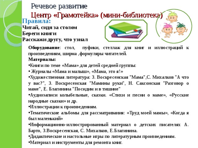 Речевое развитие  Центр «Грамотейка» (мини-библиотека) Правила: Читай, сидя за столом Береги книги Расскажи другу, что узнал Оборудование : стол, пуфики, стеллаж для книг и иллюстраций к произведениям, ширма ,формуляры читателей. Материалы: Книги по теме «Мама» для детей средней группы:  Журналы «Мама и малыш», «Мама, это я!» Художественная литература: З. Воскресенская 