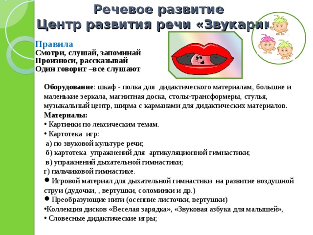 Речевое развитие  Центр развития речи «Звукарик»      Правила Смотри, слушай, запоминай Произноси, рассказывай Один говорит –все слушают Оборудование : шкаф - полка для дидактического материалам, большие и маленькие зеркала, магнитная доска, столы-трансформеры, стулья, музыкальный центр, ширма с карманами для дидактических материалов. Материалы:   Картинки по лексическим темам.   Картотека игр:   а) по звуковой культуре речи;    б) картотека упражнений для артикуляционной гимнастики;    в) упражнений дыхательной гимнастики;  г) пальчиковой гимнастике. Игровой материал для дыхательной гимнастики на развитие воздушной струи (дудочки, , вертушки, соломинки и др.) Преобразующие нити (осенние листочки, вертушки) Коллекция дисков «Веселая зарядка», «Звуковая азбука для малышей»,  Словесные дидактические игры; 