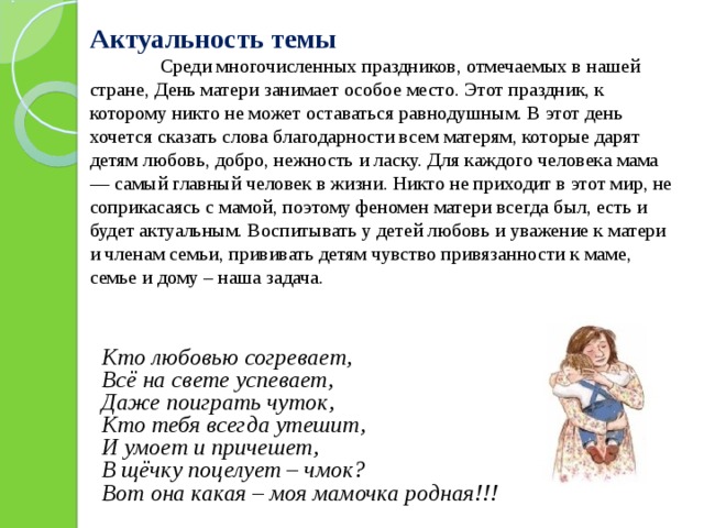Актуальность темы   Среди многочисленных праздников, отмечаемых в нашей стране, День матери занимает особое место. Этот праздник, к которому никто не может оставаться равнодушным. В этот день хочется сказать слова благодарности всем матерям, которые дарят детям любовь, добро, нежность и ласку. Для каждого человека мама — самый главный человек в жизни. Никто не приходит в этот мир, не соприкасаясь с мамой, поэтому феномен матери всегда был, есть и будет актуальным. Воспитывать у детей любовь и уважение к матери и членам семьи, прививать детям чувство привязанности к маме, семье и дому – наша задача.      Кто любовью согревает, Всё на свете успевает, Даже поиграть чуток, Кто тебя всегда утешит, И умоет и причешет, В щёчку поцелует – чмок? Вот она какая – моя мамочка родная!!! 