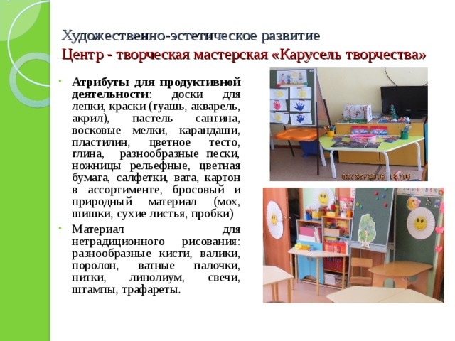 Художественно-эстетическое развитие  Центр - творческая мастерская «Карусель творчества» Атрибуты для продуктивной деятельности : доски для лепки, краски (гуашь, акварель, акрил), пастель сангина, восковые мелки, карандаши, пластилин, цветное тесто, глина, разнообразные пески, ножницы рельефные, цветная бумага, салфетки, вата, картон в ассортименте, бросовый и природный материал (мох, шишки, сухие листья, пробки) Материал для нетрадиционного рисования: разнообразные кисти, валики, поролон, ватные палочки, нитки, линолиум, свечи, штампы, трафареты. 