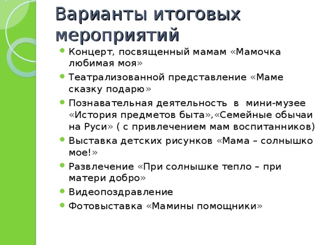 Варианты итоговых мероприятий Концерт, посвященный мамам «Мамочка любимая моя» Театрализованной представление «Маме сказку подарю» Познавательная деятельность в мини-музее «История предметов быта»,«Семейные обычаи на Руси» ( с привлечением мам воспитанников) Выставка детских рисунков «Мама – солнышко мое!» Развлечение «При солнышке тепло – при матери добро» Видеопоздравление Фотовыставка «Мамины помощники»  