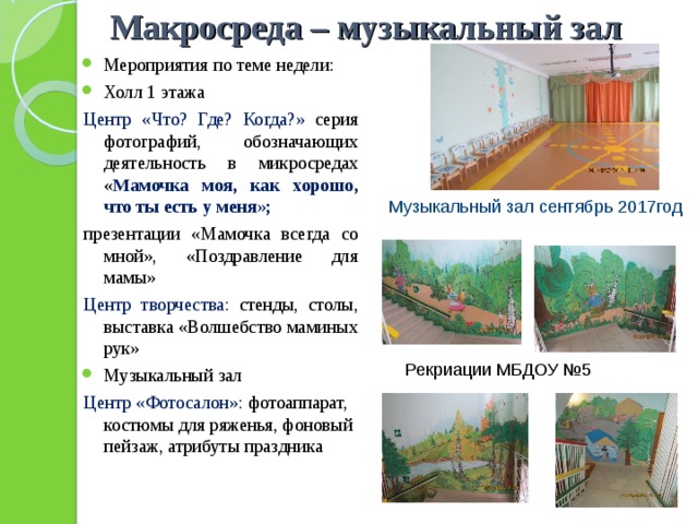  Макросреда – музыкальный зал Мероприятия по теме недели: Холл 1 этажа Центр «Что? Где? Когда?» серия фотографий, обозначающих деятельность в микросредах « Мамочка моя, как хорошо, что ты есть у меня»; презентации «Мамочка всегда со мной», «Поздравление для мамы» Центр творчества: стенды, столы, выставка «Волшебство маминых рук» Музыкальный зал Центр «Фотосалон»: фотоаппарат, костюмы для ряженья, фоновый пейзаж, атрибуты праздника Музыкальный зал сентябрь 2017год Рекриации МБДОУ №5 