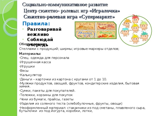 Социально-коммуникативное развитие  Центр сюжетно- ролевых игр «Игралочка»   Сюжетно-ролевая игра «Супермаркет» Правила: Разговаривай вежливо Соблюдай очередь  Оборудование: Стеллажи с продукций; ширмы; игровые маркеры отделов; Материалы: Спец. одежда для персонала Игрушечная касса Игрушки Весы Калькулятор Деньги – карточки из картона с кругами от 1 до 10. Муляжи продуктов, овощей, фруктов, кондитерские изделия, бытовая химия. Сумки, пакеты для покупателей. Тележки, корзины для покупок Чеки из бумаги, прайсы, газеты Изделия из соленого теста (хлебобулочные, фрукты, овощи) Неоформленный материал: стаканчики из под сметаны, плавленого сыра, бутылочки из под йогурта, коробки, лотки,  