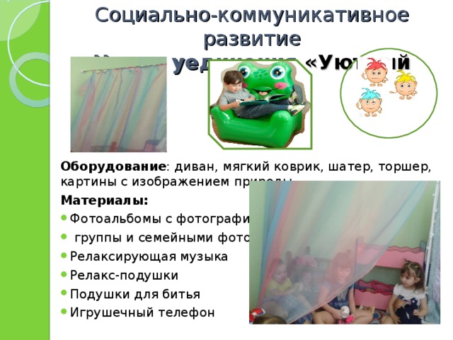Социально-коммуникативное развитие  Центр уединения «Уютный домик» Оборудование : диван, мягкий коврик, шатер, торшер, картины с изображением природы Материалы: Фотоальбомы с фотографиями  группы и семейными фото Релаксирующая музыка Релакс-подушки Подушки для битья Игрушечный телефон   