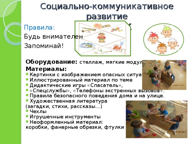 Социально-коммуникативное развитие  Центр ОБЖ Правила: Будь внимателен Запоминай! Оборудование: стеллаж, мягкие модули Материалы: Картинки с изображением опасных ситуаций Иллюстрированный материал по теме Дидактические игры «Спасатель», «Спецслужбы», «Телефоны экстренных вызовов». Правила безопасного поведения дома и на улице. Художественная литература (загадки, стихи, рассказы…) Чехлы Игрушечные инструменты Неоформленный материал: коробки, фанерные обрезки, фтулки 