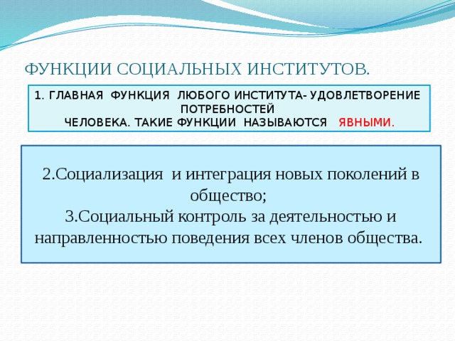 ФУНКЦИИ СОЦИАЛЬНЫХ ИНСТИТУТОВ. 1. ГЛАВНАЯ ФУНКЦИЯ ЛЮБОГО ИНСТИТУТА- УДОВЛЕТВОРЕНИЕ ПОТРЕБНОСТЕЙ ЧЕЛОВЕКА. ТАКИЕ ФУНКЦИИ НАЗЫВАЮТСЯ ЯВНЫМИ. 2.Социализация и интеграция новых поколений в общество; 3.Социальный контроль за деятельностью и направленностью поведения всех членов общества. 