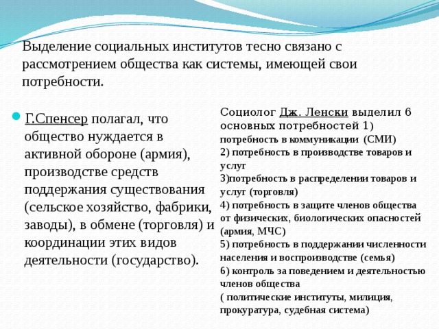 Выделение социальных институтов тесно связано с рассмотрением общества как системы, имеющей свои потребности. Социолог Дж. Ленски выделил 6 основных потребностей 1 ) потребность в коммуникации (СМИ)  2) потребность в производстве товаров и услуг  3)потребность в распределении товаров и услуг (торговля)  4) потребность в защите членов общества от физических, биологических опасностей (армия, МЧС)  5) потребность в поддержании численности населения и воспроизводстве (семья)  6) контроль за поведением и деятельностью членов общества  ( политические институты, милиция, прокуратура, судебная система) Г.Спенсер полагал, что общество нуждается в активной обороне (армия), производстве средств поддержания существования (сельское хозяйство, фабрики, заводы), в обмене (торговля) и координации этих видов деятельности (государство). 