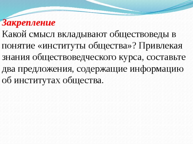 Закрепление Какой смысл вкладывают обществоведы в понятие «институты общества»? Привлекая знания обществоведческого курса, составьте два предложения, содержащие информацию об институтах общества.  