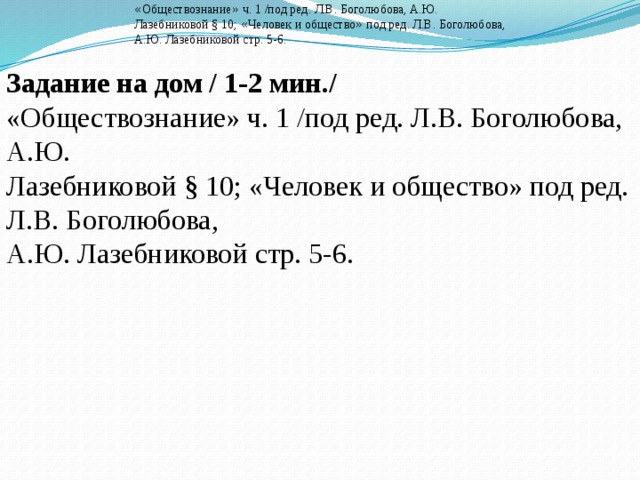 Задание на дом / 1-2 мин./ « Обществознание » ч. 1 /под ред. Л.В. Боголюбова, А.Ю.  Лазебниковой § 10; « Человек и общество » под ред. Л.В. Боголюбова,  А.Ю. Лазебниковой стр. 5-6. Задание на дом / 1-2 мин./ «Обществознание» ч. 1 /под ред. Л.В. Боголюбова, А.Ю.  Лазебниковой § 10; «Человек и общество» под ред. Л.В. Боголюбова,  А.Ю. Лазебниковой стр. 5-6. 