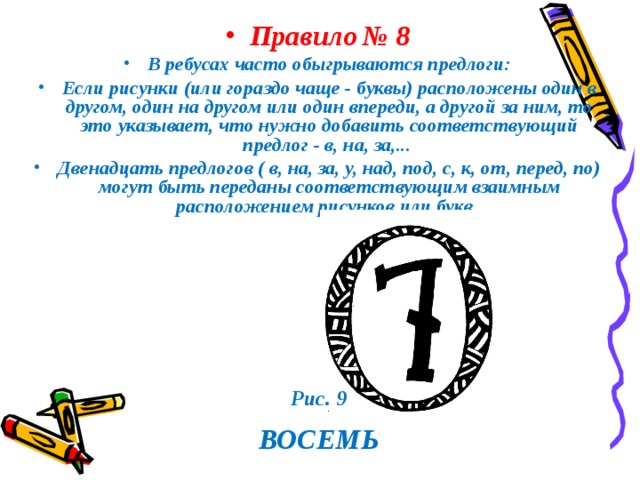 Правило  № 8 В ребусах часто обыгрываются предлоги: Если рисунки (или гораздо чаще - буквы) расположены один в другом, один на другом или один впереди, а другой за ним, то это указывает, что нужно добавить соответствующий предлог - в, на, за,... Двенадцать предлогов ( в, на, за, у, над, под, с, к, от, перед, по) могут быть переданы соответствующим взаимным расположением рисунков или букв.  Рис. 9  ВОСЕМЬ 