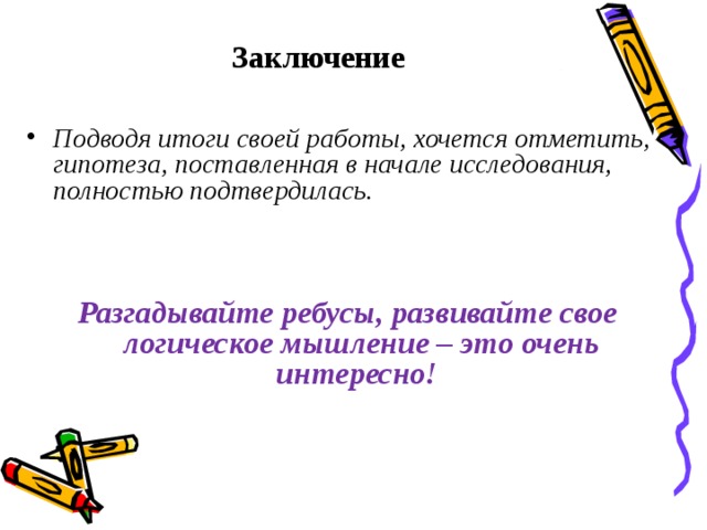 Заключение Подводя итоги своей работы, хочется отметить, гипотеза, поставленная в начале исследования, полностью подтвердилась. Разгадывайте ребусы, развивайте свое логическое мышление – это очень интересно! 