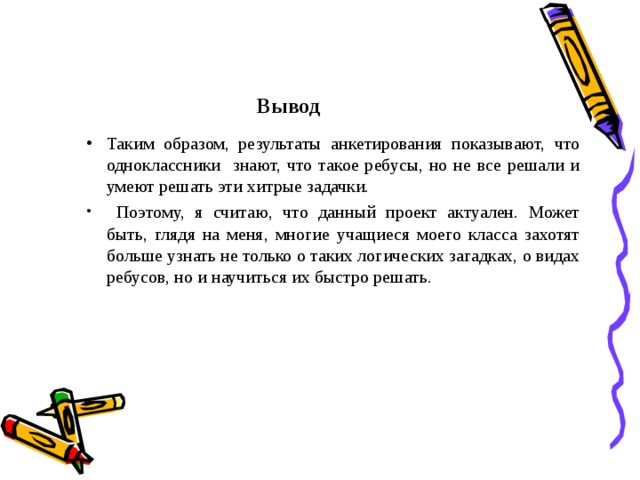 Вывод Таким образом, результаты анкетирования показывают, что одноклассники знают, что такое ребусы, но не все решали и умеют решать эти хитрые задачки.   Поэтому, я считаю, что данный проект актуален. Может быть, глядя на меня, многие учащиеся моего класса захотят больше узнать не только о таких логических загадках, о видах ребусов, но и научиться их быстро решать. Таким образом, результаты анкетирования показывают, что одноклассники знают, что такое ребусы, но не все решали и умеют решать эти хитрые задачки.   Поэтому, я считаю, что данный проект актуален. Может быть, глядя на меня, многие учащиеся моего класса захотят больше узнать не только о таких логических загадках, о видах ребусов, но и научиться их быстро решать. 