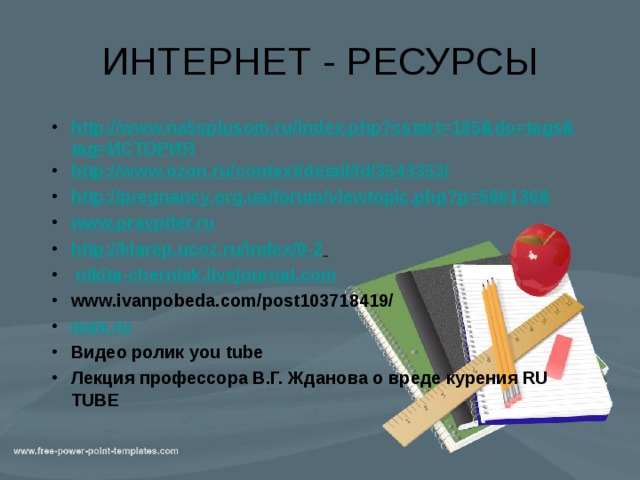 ИНТЕРНЕТ - РЕСУРСЫ http://www.na5splusom.ru/index.php?cstart=185&do=tags&tag=ИСТОРИЯ http://www.ozon.ru/context/detail/id/3543353/ http://pregnancy.org.ua/forum/viewtopic.php?p=566136& www.pravpiter.ru http://klarep.ucoz.ru/index/0-2   nikita-cherniak.livejournal.com  www.ivanpobeda.com/post103718419/ nnm.ru  Видео ролик you tube Лекция профессора В.Г. Жданова о вреде курения RU TUBE http://www.na5splusom.ru/index.php?cstart=185&do=tags&tag=ИСТОРИЯ http://www.ozon.ru/context/detail/id/3543353/ http://pregnancy.org.ua/forum/viewtopic.php?p=566136& www.pravpiter.ru http://klarep.ucoz.ru/index/0-2   nikita-cherniak.livejournal.com  www.ivanpobeda.com/post103718419/ nnm.ru  Видео ролик you tube Лекция профессора В.Г. Жданова о вреде курения RU TUBE 