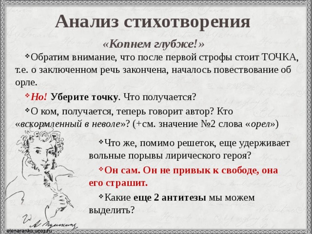 Анализ стихотворения «Копнем глубже!»  Обратим внимание, что после первой строфы стоит ТОЧКА, т.е. о заключенном речь закончена, началось повествование об орле. Но!  Уберите точку . Что получается? О ком, получается, теперь говорит автор? Кто « вскормленный в неволе »? (+см. значение №2 слова « орел ») Что же, помимо решеток, еще удерживает вольные порывы лирического героя? Он сам. Он не привык к свободе, она его страшит.  Какие еще 2 антитезы мы можем выделить? 