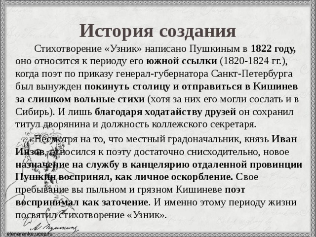 История создания Стихотворение «Узник» написано Пушкиным в 1822 году, оно  относится к периоду его южной ссылки (1820-1824 гг.), когда поэт по приказу генерал-губернатора Санкт-Петербурга был вынужден покинуть столицу и отправиться в Кишинев за слишком вольные стихи (хотя за них его могли сослать и в Сибирь). И лишь благодаря ходатайству друзей он сохранил титул дворянина и должность коллежского секретаря. Несмотря на то, что местный градоначальник, князь Иван Инзов , относился к поэту достаточно снисходительно, новое назначение на службу в канцелярию отдаленной провинции Пушкин воспринял, как личное оскорбление. С вое пребывание вы пыльном и грязном Кишиневе поэт воспринимал как заточение . И именно этому периоду жизни посвятил стихотворение «Узник». 