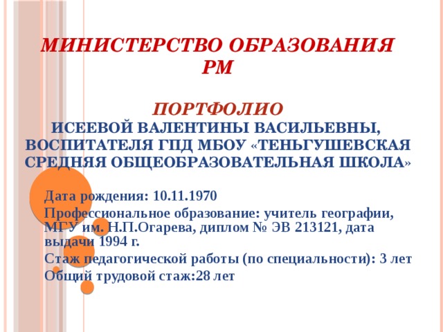 Министерство образования РМ   Портфолио  Исеевой Валентины Васильевны,  воспитателя ГПД МБОУ «Теньгушевская средняя общеобразовательная школа»   Дата рождения: 10.11.1970 Профессиональное образование: учитель географии, МГУ им. Н.П.Огарева, диплом № ЭВ 213121, дата выдачи 1994 г. Стаж педагогической работы (по специальности): 3 лет Общий трудовой стаж:28 лет  