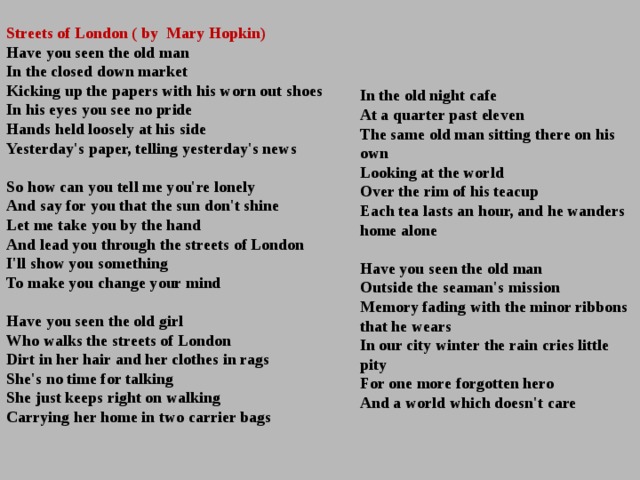  Streets of London ( by Mary Hopkin) Have you seen the old man   In the closed down market   Kicking up the papers with his worn out shoes   In his eyes you see no pride   Hands held loosely at his side   Yesterday's paper, telling yesterday's news    So how can you tell me you're lonely   And say for you that the sun don't shine   Let me take you by the hand   And lead you through the streets of London   I'll show you something   To make you change your mind    Have you seen the old girl   Who walks the streets of London   Dirt in her hair and her clothes in rags   She's no time for talking   She just keeps right on walking   Carrying her home in two carrier bags  In the old night cafe   At a quarter past eleven   The same old man sitting there on his own   Looking at the world   Over the rim of his teacup   Each tea lasts an hour, and he wanders home alone    Have you seen the old man   Outside the seaman's mission   Memory fading with the minor ribbons that he wears   In our city winter the rain cries little pity   For one more forgotten hero   And a world which doesn't care    