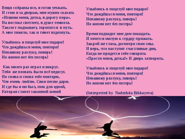 Улыбнись и поцелуй мне подари! Что дождёшься меня, повтори! Ненавижу разлуку, поверь! Но жизни нет без потерь!  Время подходит мне дом покидать. И хочется милую к сердцу прижать. Закрой же глаза, досмотри свои сны. И верь, что наступят счастливые дни, Когда не придется тебе говорить «Прости меня, детка!» И дверь затворить.  Улыбнись и поцелуй мне подари! Что дождёшься меня, повтори! Ненавижу разлуку, поверь! Но жизни нет без потерь!  (Interpreted by Nadezhda Bikbayeva)   Вещи собраны все, я готов уезжать. И стою я за дверью, мне нужно сказать «Извини меня, детка, в дорогу пора». На востоке светлеет, в душе темнота. Таксист подзывает, торопится в путь. А мне тяжело, так и тянет вздохнуть.  Улыбнись и поцелуй мне подари! Что дождёшься меня, повтори! Ненавижу разлуку, поверь! Но жизни нет без потерь!   Как много раз играл я вокруг. Тебя же позвать было всё недосуг. Но снова и снова тебе повторю, Что очень люблю. Свои песни дарю. И где бы я ни был, пою для одной, Которая станет законной женой   . 