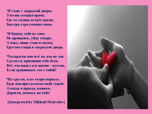 Я стою у закрытой двери, Улетаю сегодня прочь. Где-то солнце встаёт вдали. Быстро утро сменяет ночь.  Я будить тебя не хочу. Не прощаясь, уйду теперь. А пока лишь стою и молчу, Грустно глядя в закрытую дверь.  Ты прости мне всё то, что не так Сделал я, причинив тебе боль. Всё, что видел я в жизни – пустяк, Если сравнивать это с тобой!  Не грусти, я же скоро вернусь. Будь покорна всевластной судьбе. А когда я приеду, женюсь. Дорогая, женюсь на тебе!   (Interpreted by Mikhail Medvedev)  